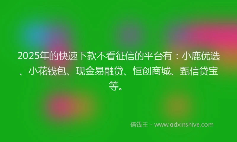 2025年的快速下款不看征信的平台有：小鹿优选、小花钱包、现金易融贷、恒创商城、甄信贷宝等。
