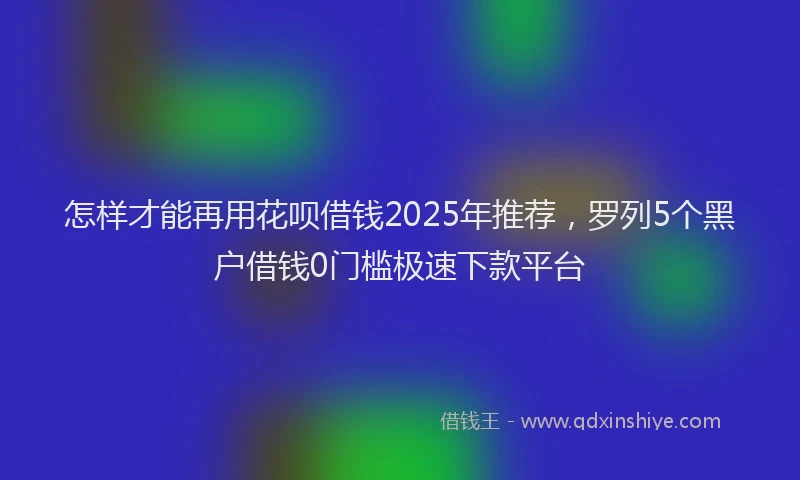 怎样才能再用花呗借钱2025年推荐，罗列5个黑户借钱0门槛极速下款平台