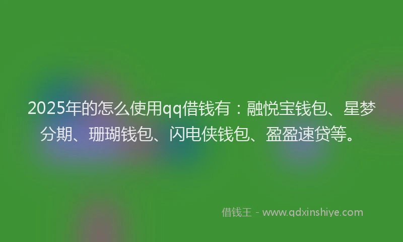 2025年的怎么使用qq借钱有：融悦宝钱包、星梦分期、珊瑚钱包、闪电侠钱包、盈盈速贷等。