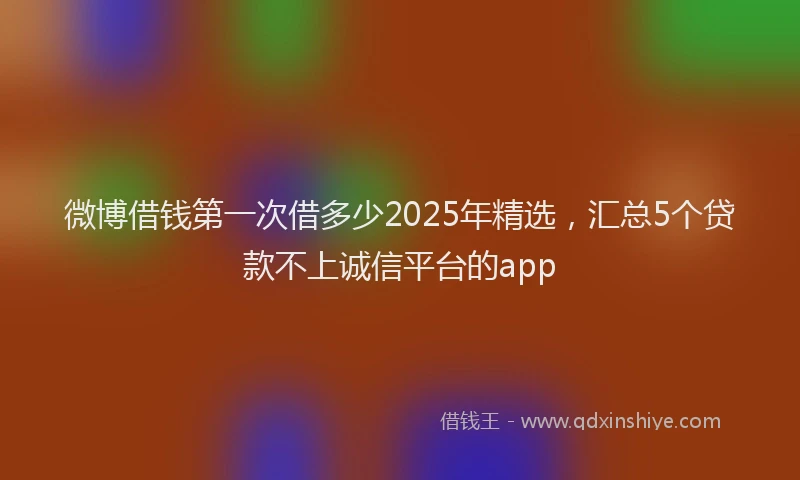 微博借钱第一次借多少2025年精选，汇总5个贷款不上诚信平台的app