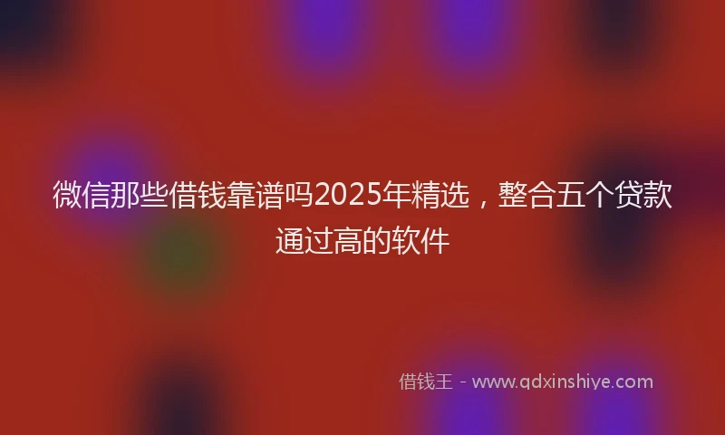 微信那些借钱靠谱吗2025年精选，整合五个贷款通过高的软件