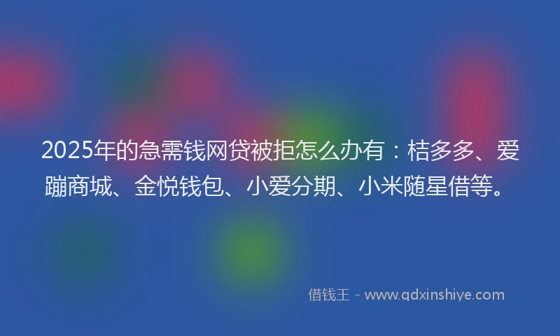 2025年的急需钱网贷被拒怎么办有：桔多多、爱蹦商城、金悦钱包、小爱分期、小米随星借等。