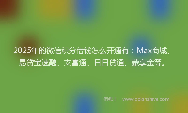 2025年的微信积分借钱怎么开通有：Max商城、易贷宝速融、支富通、日日贷通、蒙享金等。