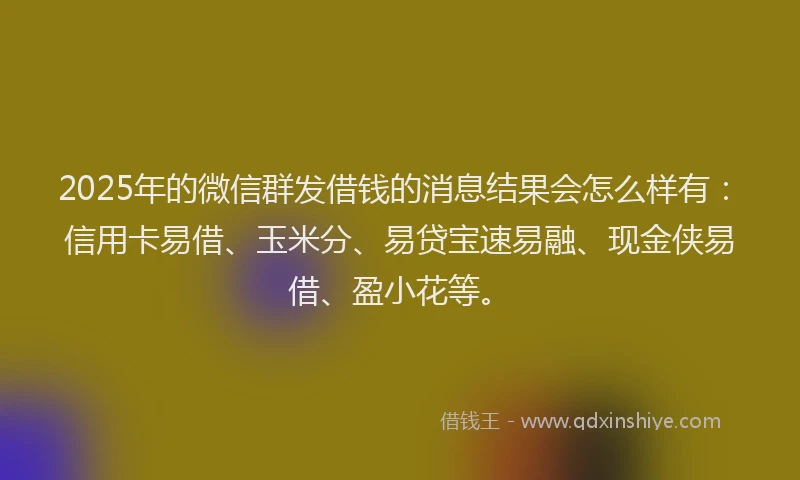 2025年的微信群发借钱的消息结果会怎么样有：信用卡易借、玉米分、易贷宝速易融、现金侠易借、盈小花等。