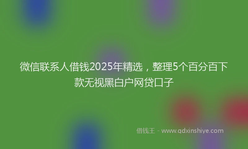 微信联系人借钱2025年精选，整理5个百分百下款无视黑白户网贷口子