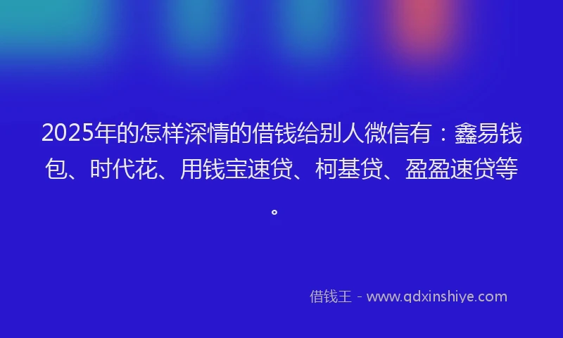 2025年的怎样深情的借钱给别人微信有：鑫易钱包、时代花、用钱宝速贷、柯基贷、盈盈速贷等。