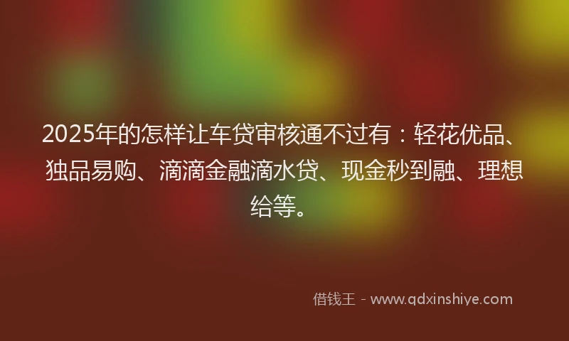 2025年的怎样让车贷审核通不过有：轻花优品、独品易购、滴滴金融滴水贷、现金秒到融、理想给等。