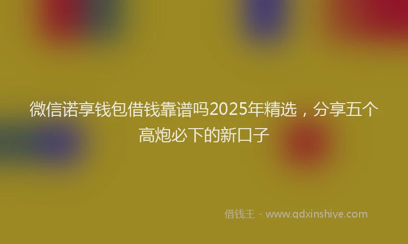 微信诺享钱包借钱靠谱吗2025年精选，分享五个高炮必下的新口子