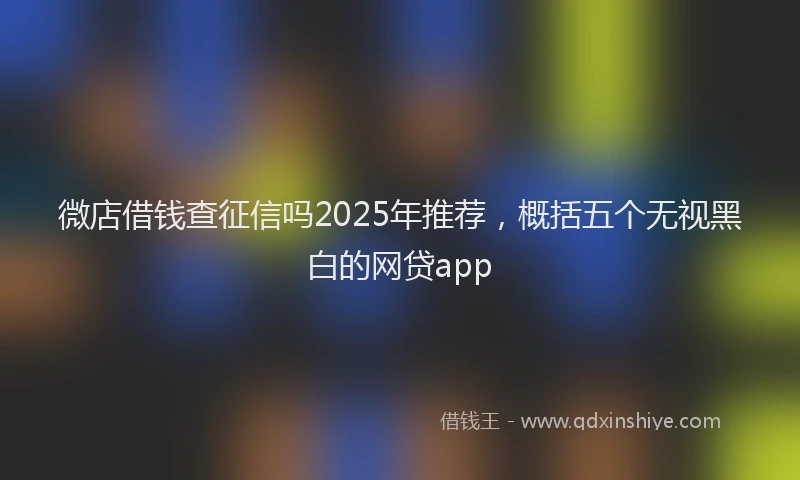 微店借钱查征信吗2025年推荐，概括五个无视黑白的网贷app