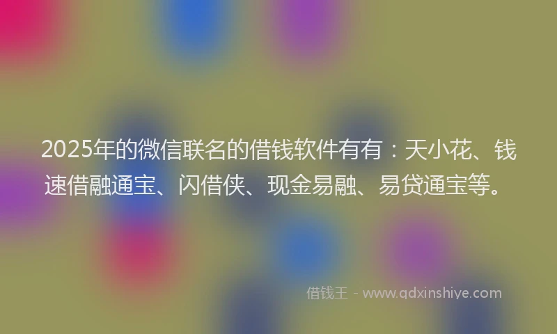 2025年的微信联名的借钱软件有有：天小花、钱速借融通宝、闪借侠、现金易融、易贷通宝等。