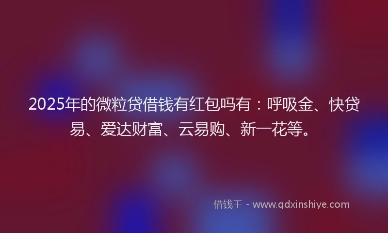 2025年的微粒贷借钱有红包吗有：呼吸金、快贷易、爱达财富、云易购、新一花等。