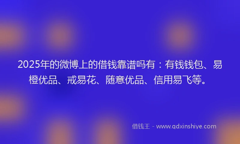 2025年的微博上的借钱靠谱吗有：有钱钱包、易橙优品、戒易花、随意优品、信用易飞等。