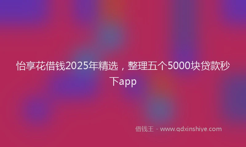 怡享花借钱2025年精选，整理五个5000块贷款秒下app