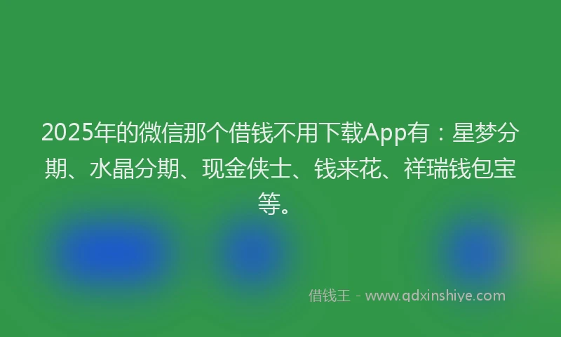 2025年的微信那个借钱不用下载App有：星梦分期、水晶分期、现金侠士、钱来花、祥瑞钱包宝等。