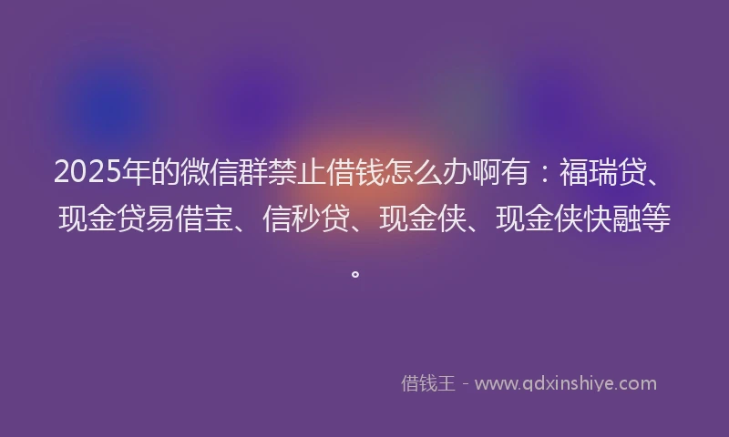 2025年的微信群禁止借钱怎么办啊有：福瑞贷、现金贷易借宝、信秒贷、现金侠、现金侠快融等。