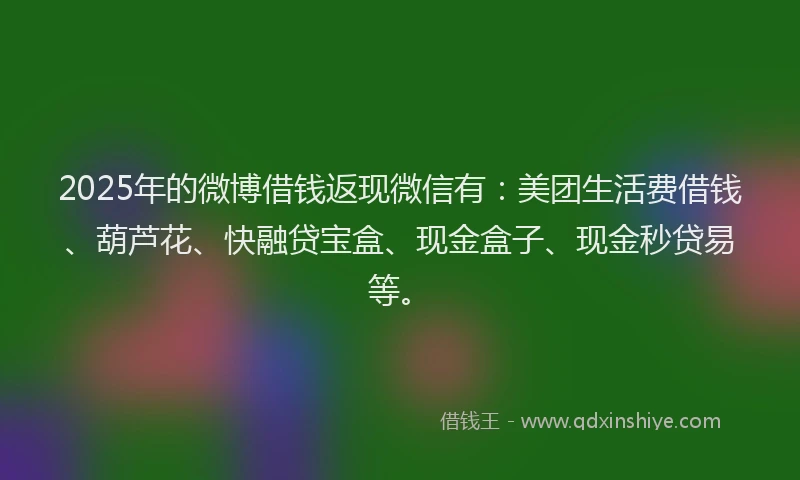 2025年的微博借钱返现微信有：美团生活费借钱、葫芦花、快融贷宝盒、现金盒子、现金秒贷易等。