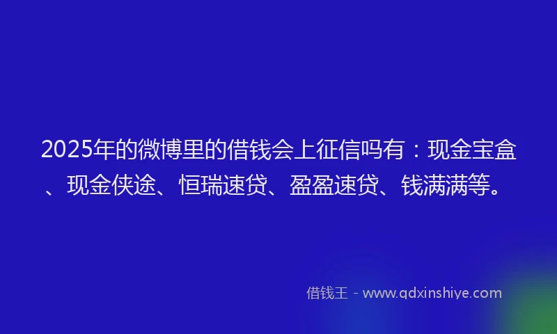 2025年的微博里的借钱会上征信吗有：现金宝盒、现金侠途、恒瑞速贷、盈盈速贷、钱满满等。