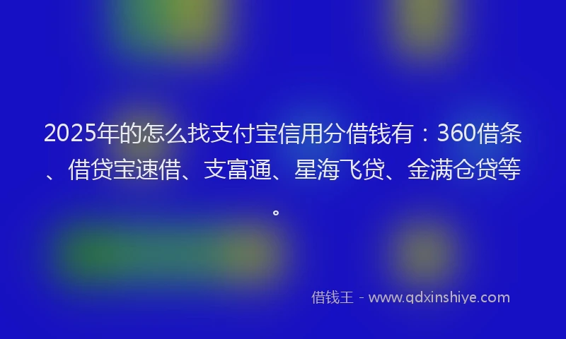 2025年的怎么找支付宝信用分借钱有：360借条、借贷宝速借、支富通、星海飞贷、金满仓贷等。