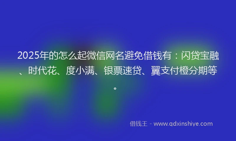 2025年的怎么起微信网名避免借钱有：闪贷宝融、时代花、度小满、银票速贷、翼支付橙分期等。