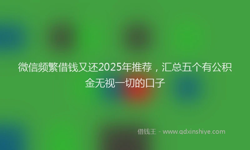 微信频繁借钱又还2025年推荐，汇总五个有公积金无视一切的口子