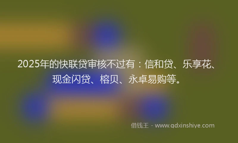 2025年的快联贷审核不过有：信和贷、乐享花、现金闪贷、榕贝、永卓易购等。