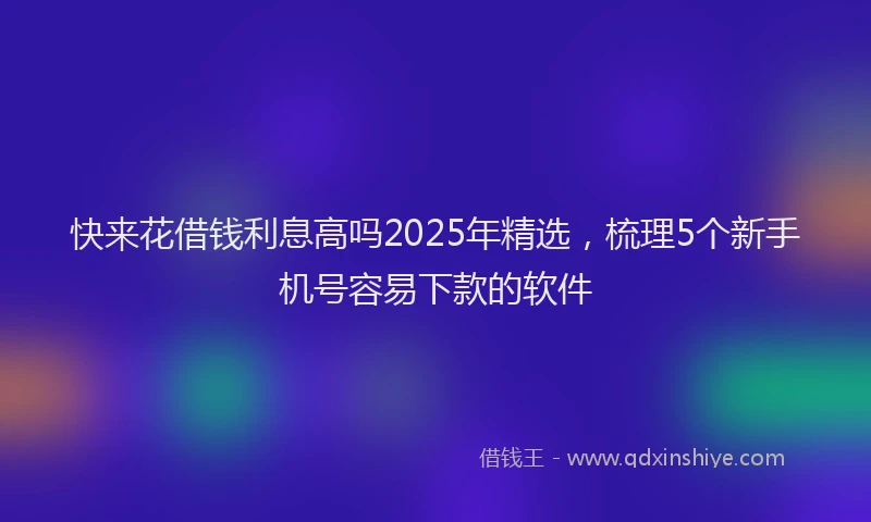 快来花借钱利息高吗2025年精选，梳理5个新手机号容易下款的软件