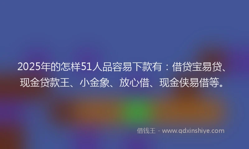 2025年的怎样51人品容易下款有:借贷宝易贷、现金贷款王、小金象、放心借、现金侠易借等。