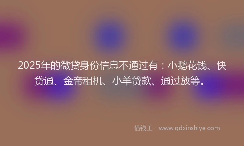 2025年的微贷身份信息不通过有：小鹅花钱、快贷通、金帝租机、小羊贷款、通过放等。