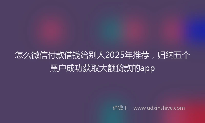 怎么微信付款借钱给别人2025年推荐，归纳五个黑户成功获取大额贷款的app