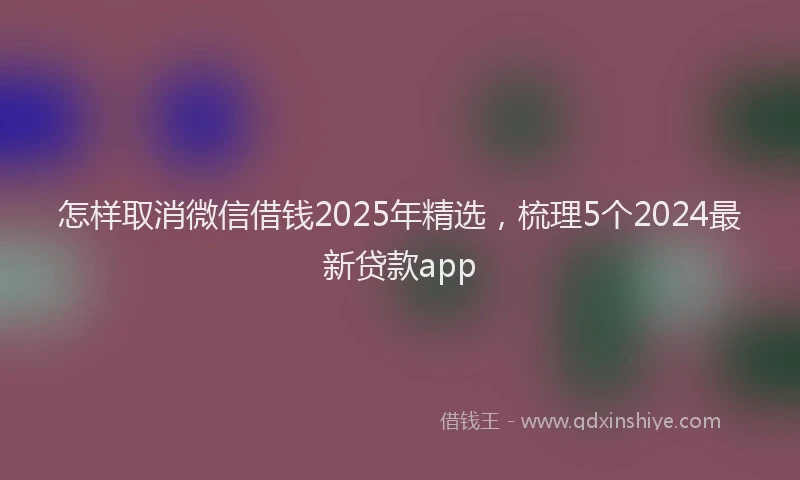 怎样取消微信借钱2025年精选，梳理5个2024最新贷款app