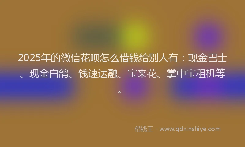 2025年的微信花呗怎么借钱给别人有：现金巴士、现金白鸽、钱速达融、宝来花、掌中宝租机等。