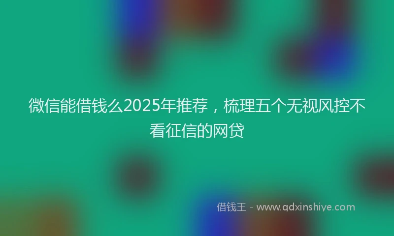 微信能借钱么2025年推荐，梳理五个无视风控不看征信的网贷