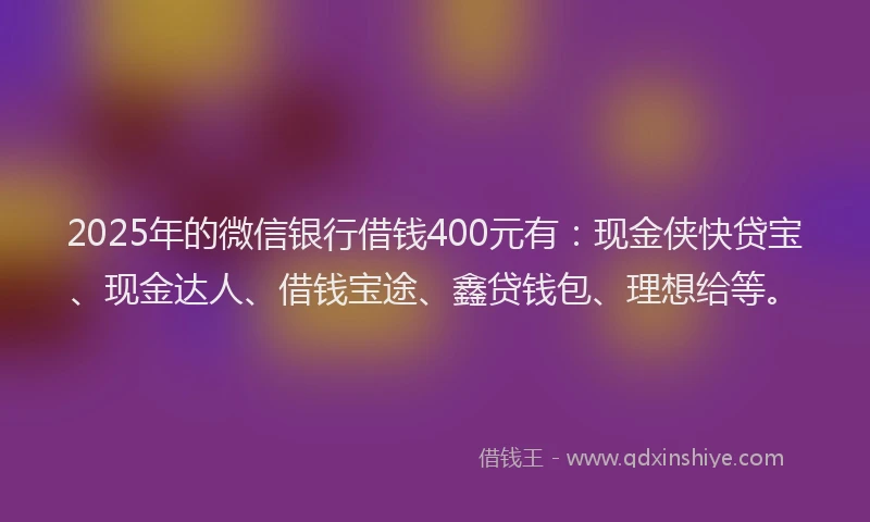 2025年的微信银行借钱400元有：现金侠快贷宝、现金达人、借钱宝途、鑫贷钱包、理想给等。