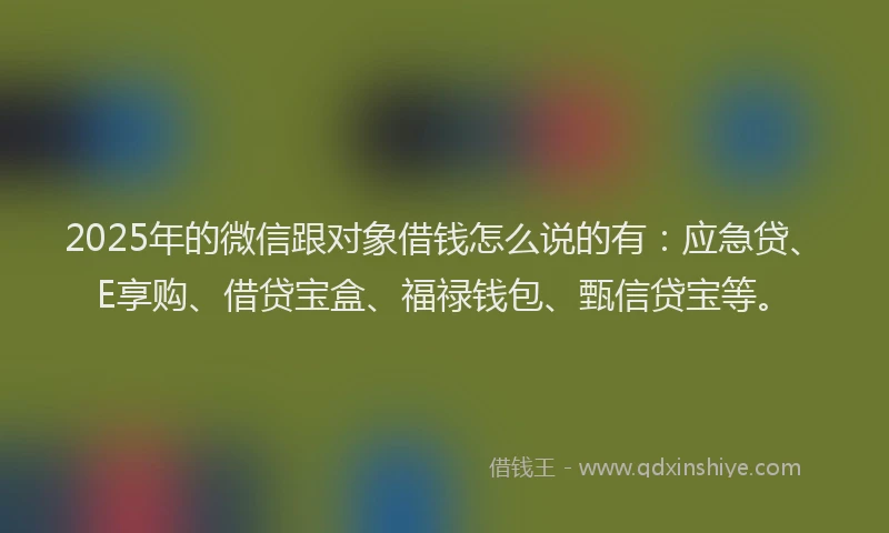 2025年的微信跟对象借钱怎么说的有：应急贷、E享购、借贷宝盒、福禄钱包、甄信贷宝等。