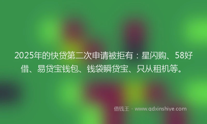 2025年的快贷第二次申请被拒有：星闪购、58好借、易贷宝钱包、钱袋瞬贷宝、只从租机等。