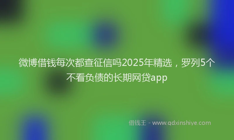 微博借钱每次都查征信吗2025年精选，罗列5个不看负债的长期网贷app