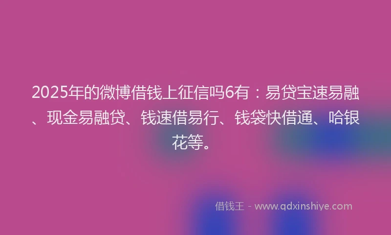 2025年的微博借钱上征信吗6有：易贷宝速易融、现金易融贷、钱速借易行、钱袋快借通、哈银花等。