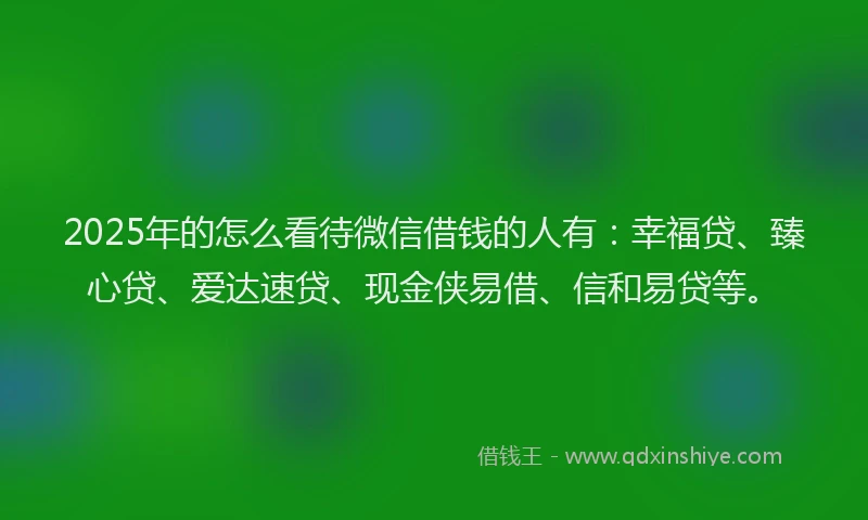 2025年的怎么看待微信借钱的人有：幸福贷、臻心贷、爱达速贷、现金侠易借、信和易贷等。