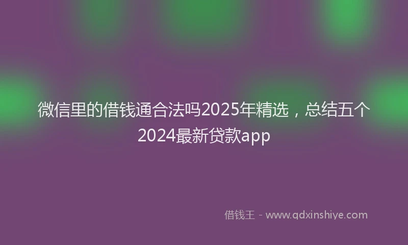 微信里的借钱通合法吗2025年精选，总结五个2024最新贷款app