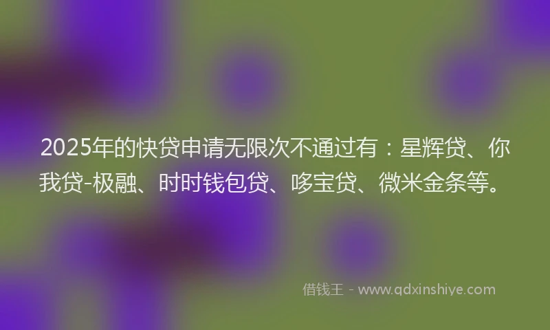 2025年的快贷申请无限次不通过有：星辉贷、你我贷-极融、时时钱包贷、哆宝贷、微米金条等。