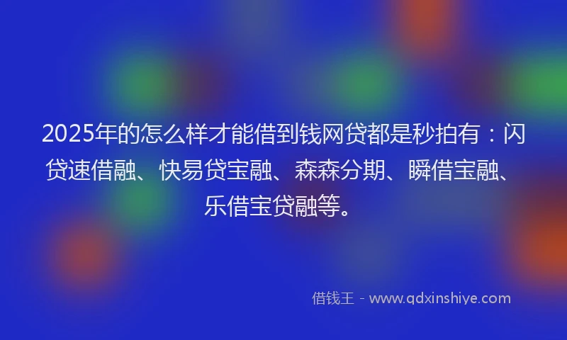 2025年的怎么样才能借到钱网贷都是秒拍有：闪贷速借融、快易贷宝融、森森分期、瞬借宝融、乐借宝贷融等。