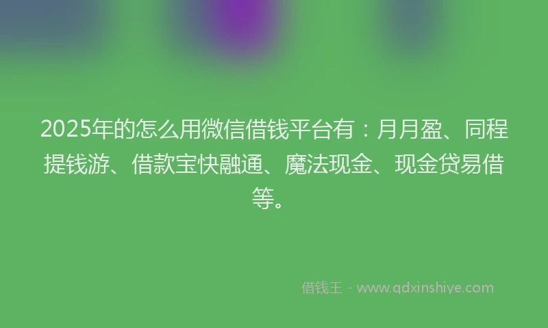 2025年的怎么用微信借钱平台有：月月盈、同程提钱游、借款宝快融通、魔法现金、现金贷易借等。
