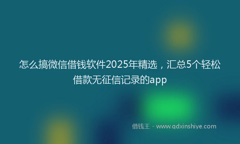 怎么搞微信借钱软件2025年精选，汇总5个轻松借款无征信记录的app