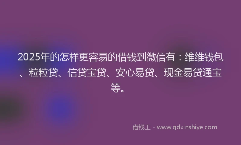 2025年的怎样更容易的借钱到微信有：维维钱包、粒粒贷、信贷宝贷、安心易贷、现金易贷通宝等。