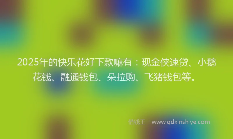 2025年的快乐花好下款嘛有：现金侠速贷、小鹅花钱、融通钱包、朵拉购、飞猪钱包等。