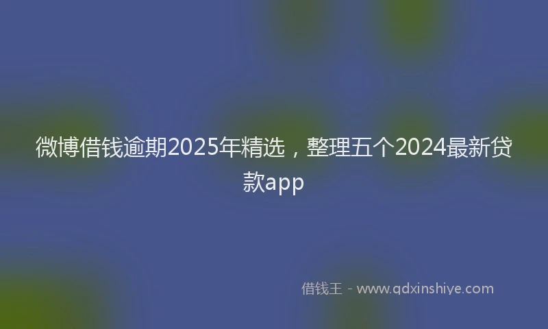 微博借钱逾期2025年精选，整理五个2024最新贷款app