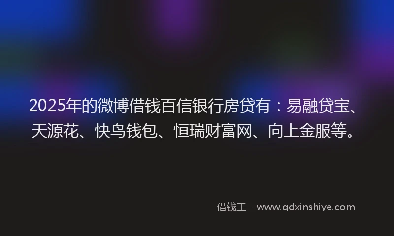 2025年的微博借钱百信银行房贷有：易融贷宝、天源花、快鸟钱包、恒瑞财富网、向上金服等。