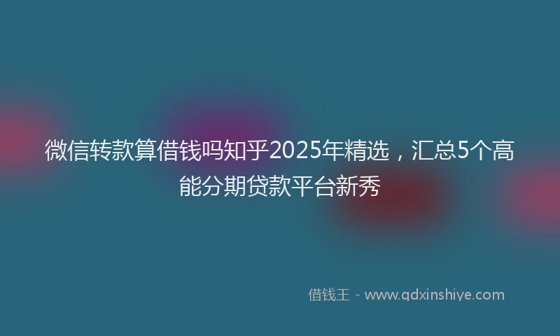 微信转款算借钱吗知乎2025年精选，汇总5个高能分期贷款平台新秀