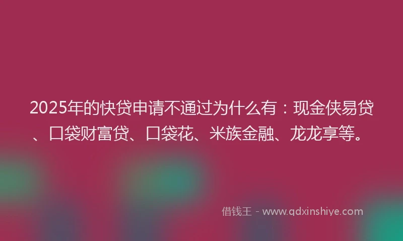 2025年的快贷申请不通过为什么有:现金侠易贷、口袋财富贷、口袋花、米族金融、龙龙享等。
