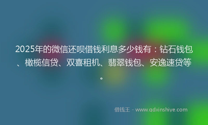 2025年的微信还呗借钱利息多少钱有：钻石钱包、橄榄信贷、双喜租机、翡翠钱包、安逸速贷等。